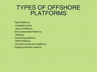 TYPES OF OFFSHORE
PLATFORMS
 Fixed Platforms
 Compliant towers
 Jack-up Platforms
 Semi-submersible Platforms
 Drillships
 Tension-leg platforms
 SPAR Platforms
 Normally unmanned installations
 Floating production systems
 