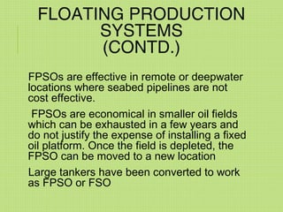 FLOATING PRODUCTION
SYSTEMS
(CONTD.)
FPSOs are effective in remote or deepwater
locations where seabed pipelines are not
cost effective.
FPSOs are economical in smaller oil fields
which can be exhausted in a few years and
do not justify the expense of installing a fixed
oil platform. Once the field is depleted, the
FPSO can be moved to a new location
Large tankers have been converted to work
as FPSO or FSO
 