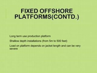 FIXED OFFSHORE
PLATFORMS(CONTD.)
Long term use production platform
Shallow depth installations (from 5m to 500 feet)
Load on platform depends on jacket length and can be very
severe
 