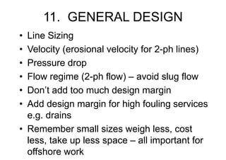 11. GENERAL DESIGN
• Line Sizing
• Velocity (erosional velocity for 2-ph lines)
• Pressure drop
• Flow regime (2-ph flow) – avoid slug flow
• Don’t add too much design margin
• Add design margin for high fouling services
e.g. drains
• Remember small sizes weigh less, cost
less, take up less space – all important for
offshore work
 