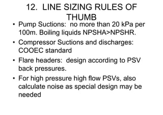 12. LINE SIZING RULES OF
THUMB
• Pump Suctions: no more than 20 kPa per
100m. Boiling liquids NPSHA>NPSHR.
• Compressor Suctions and discharges:
COOEC standard
• Flare headers: design according to PSV
back pressures.
• For high pressure high flow PSVs, also
calculate noise as special design may be
needed
 