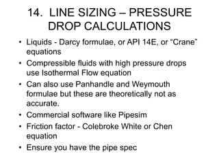 14. LINE SIZING – PRESSURE
DROP CALCULATIONS
• Liquids - Darcy formulae, or API 14E, or “Crane”
equations
• Compressible fluids with high pressure drops
use Isothermal Flow equation
• Can also use Panhandle and Weymouth
formulae but these are theoretically not as
accurate.
• Commercial software like Pipesim
• Friction factor - Colebroke White or Chen
equation
• Ensure you have the pipe spec
 
