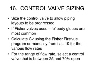 16. CONTROL VALVE SIZING
• Size the control valve to allow piping
layouts to be progressed
• If Fisher valves used – ‘e’ body globes are
most common
• Calculate Cv using the Fisher Firstvue
program or manually from cat. 10 for the
various flow rates
• For the range of flow rate, select a control
valve that is between 25 and 70% open
 