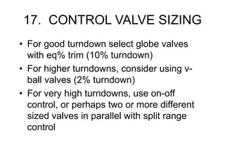 17. CONTROL VALVE SIZING
• For good turndown select globe valves
with eq% trim (10% turndown)
• For higher turndowns, consider using v-
ball valves (2% turndown)
• For very high turndowns, use on-off
control, or perhaps two or more different
sized valves in parallel with split range
control
 