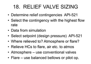 18. RELIEF VALVE SIZING
• Determine relief contingencies API-521
• Select the contingency with the highest flow
rate
• Data from simulation
• Select setpoint (design pressure) API-521
• Where relieved to? Atmosphere or flare?
• Relieve HCs to flare, air etc. to atmos
• Atmosphere – use conventional valves
• Flare – use balanced bellows or pilot op.
 