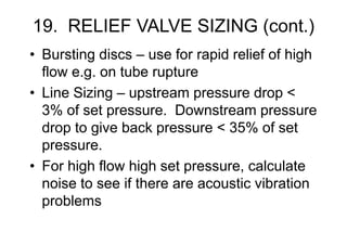 19. RELIEF VALVE SIZING (cont.)
• Bursting discs – use for rapid relief of high
flow e.g. on tube rupture
• Line Sizing – upstream pressure drop <
3% of set pressure. Downstream pressure
drop to give back pressure < 35% of set
pressure.
• For high flow high set pressure, calculate
noise to see if there are acoustic vibration
problems
 