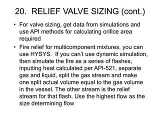 20. RELIEF VALVE SIZING (cont.)
• For valve sizing, get data from simulations and
use API methods for calculating orifice area
required
• Fire relief for multicomponent mixtures, you can
use HYSYS. If you can’t use dynamic simulation,
then simulate the fire as a series of flashes,
inputting heat calculated per API-521, separate
gas and liquid, split the gas stream and make
one split actual volume equal to the gas volume
in the vessel. The other stream is the relief
stream for that flash. Use the highest flow as the
size determining flow
 