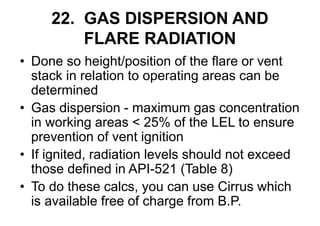 22. GAS DISPERSION AND
FLARE RADIATION
• Done so height/position of the flare or vent
stack in relation to operating areas can be
determined
• Gas dispersion - maximum gas concentration
in working areas < 25% of the LEL to ensure
prevention of vent ignition
• If ignited, radiation levels should not exceed
those defined in API-521 (Table 8)
• To do these calcs, you can use Cirrus which
is available free of charge from B.P.
 