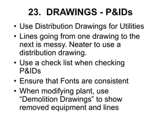 23. DRAWINGS - P&IDs
• Use Distribution Drawings for Utilities
• Lines going from one drawing to the
next is messy. Neater to use a
distribution drawing.
• Use a check list when checking
P&IDs
• Ensure that Fonts are consistent
• When modifying plant, use
“Demolition Drawings” to show
removed equipment and lines
 