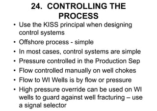 24. CONTROLLING THE
PROCESS
• Use the KISS principal when designing
control systems
• Offshore process - simple
• In most cases, control systems are simple
• Pressure controlled in the Production Sep
• Flow controlled manually on well chokes
• Flow to WI Wells is by flow or pressure
• High pressure override can be used on WI
wells to guard against well fracturing – use
a signal selector
 