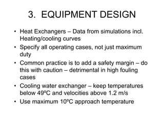 3. EQUIPMENT DESIGN
• Heat Exchangers – Data from simulations incl.
Heating/cooling curves
• Specify all operating cases, not just maximum
duty
• Common practice is to add a safety margin – do
this with caution – detrimental in high fouling
cases
• Cooling water exchanger – keep temperatures
below 49ºC and velocities above 1.2 m/s
• Use maximum 10ºC approach temperature
 