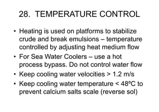 28. TEMPERATURE CONTROL
• Heating is used on platforms to stabilize
crude and break emulsions – temperature
controlled by adjusting heat medium flow
• For Sea Water Coolers – use a hot
process bypass. Do not control water flow
• Keep cooling water velocities > 1.2 m/s
• Keep cooling water temperature < 48ºC to
prevent calcium salts scale (reverse sol)
 