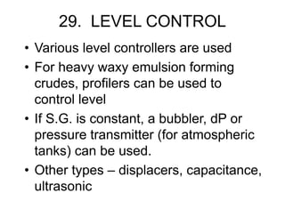 29. LEVEL CONTROL
• Various level controllers are used
• For heavy waxy emulsion forming
crudes, profilers can be used to
control level
• If S.G. is constant, a bubbler, dP or
pressure transmitter (for atmospheric
tanks) can be used.
• Other types – displacers, capacitance,
ultrasonic
 