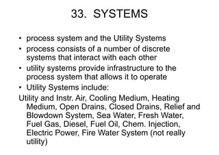 33. SYSTEMS
• process system and the Utility Systems
• process consists of a number of discrete
systems that interact with each other
• utility systems provide infrastructure to the
process system that allows it to operate
• Utility Systems include:
Utility and Instr. Air, Cooling Medium, Heating
Medium, Open Drains, Closed Drains, Relief and
Blowdown System, Sea Water, Fresh Water,
Fuel Gas, Diesel, Fuel Oil, Chem. Injection,
Electric Power, Fire Water System (not really
utility)
 
