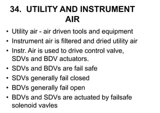 34. UTILITY AND INSTRUMENT
AIR
• Utility air - air driven tools and equipment
• Instrument air is filtered and dried utility air
• Instr. Air is used to drive control valve,
SDVs and BDV actuators.
• SDVs and BDVs are fail safe
• SDVs generally fail closed
• BDVs generally fail open
• BDVs and SDVs are actuated by failsafe
solenoid vavles
 