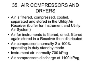35. AIR COMPRESSORS AND
DRYERS
• Air is filtered, compressed, cooled,
separated and stored in the Utility Air
Receiver (buffer for Instrument and Utility
Air System)
• Air for instruments is filtered, dried, filtered
again stored in a Receiver then distributed
• Air compressors normally 2 x 100%
operating in duty standby mode
• Instrument air normally 700 kPag
• Air compressors discharge at 1100 kPag
 