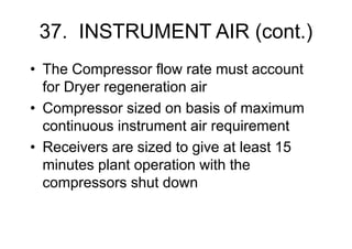37. INSTRUMENT AIR (cont.)
• The Compressor flow rate must account
for Dryer regeneration air
• Compressor sized on basis of maximum
continuous instrument air requirement
• Receivers are sized to give at least 15
minutes plant operation with the
compressors shut down
 