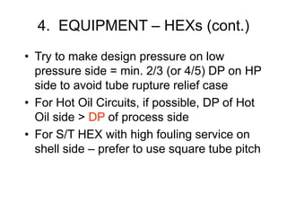 4. EQUIPMENT – HEXs (cont.)
• Try to make design pressure on low
pressure side = min. 2/3 (or 4/5) DP on HP
side to avoid tube rupture relief case
• For Hot Oil Circuits, if possible, DP of Hot
Oil side > DP of process side
• For S/T HEX with high fouling service on
shell side – prefer to use square tube pitch
 