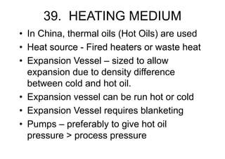 39. HEATING MEDIUM
• In China, thermal oils (Hot Oils) are used
• Heat source - Fired heaters or waste heat
• Expansion Vessel – sized to allow
expansion due to density difference
between cold and hot oil.
• Expansion vessel can be run hot or cold
• Expansion Vessel requires blanketing
• Pumps – preferably to give hot oil
pressure > process pressure
 
