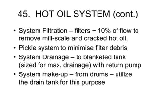 45. HOT OIL SYSTEM (cont.)
• System Filtration – filters ~ 10% of flow to
remove mill-scale and cracked hot oil.
• Pickle system to minimise filter debris
• System Drainage – to blanketed tank
(sized for max. drainage) with return pump
• System make-up – from drums – utilize
the drain tank for this purpose
 