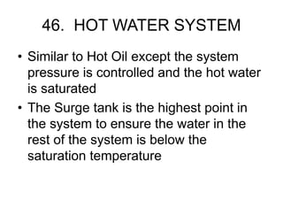 46. HOT WATER SYSTEM
• Similar to Hot Oil except the system
pressure is controlled and the hot water
is saturated
• The Surge tank is the highest point in
the system to ensure the water in the
rest of the system is below the
saturation temperature
 
