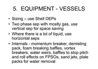 5. EQUIPMENT - VESSELS
• Sizing – use Shell DEPs
• Two phase sep with mostly gas, use
vertical sep for space saving
• Where there is a lot of liquid, use
horizontal seps
• Internals - momentum breaker, demisting
pack, foam breaking baffles, vortex
breakers, water weirs, baffles to stop pitch
and roll effects on FPSOs, sand jets, plate
packs for water removal
 