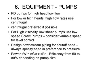 6. EQUIPMENT - PUMPS
• PD pumps for high head low flow
• For low or high heads, high flow rates use
centrifugal
• centrifugal preferred if possible
• For High viscosity, low shear pumps use low
speed Screw Pumps – consider variable speed
for level control
• Design downstream piping for shutoff head –
always specify head in preference to pressure
• Power kW = m3/s x kPa. Efficiency from 50 to
80% depending on pump size
 