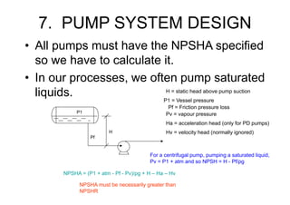 7. PUMP SYSTEM DESIGN
• All pumps must have the NPSHA specified
so we have to calculate it.
• In our processes, we often pump saturated
liquids.
Pf
H
H = static head above pump suction
NPSHA = (P1 + atm - Pf - Pv)/ρg + H – Ha – Hv
P1
P1 = Vessel pressure
Pf = Friction pressure loss
Pv = vapour pressure
For a centrifugal pump, pumping a saturated liquid,
Pv = P1 + atm and so NPSH = H - Pf/ρg
NPSHA must be necessarily greater than
NPSHR
Ha = acceleration head (only for PD pumps)
Hv = velocity head (normally ignored)
 