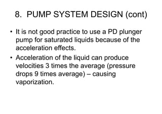 8. PUMP SYSTEM DESIGN (cont)
• It is not good practice to use a PD plunger
pump for saturated liquids because of the
acceleration effects.
• Acceleration of the liquid can produce
velocities 3 times the average (pressure
drops 9 times average) – causing
vaporization.
 