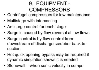 9. EQUIPMENT -
COMPRESSORS
• Centrifugal compressors for low maintenance
• Multistage with intercooling
• Antisurge control for each stage
• Surge is caused by flow reversal at low flows
• Surge control is by flow control from
downstream of discharge scrubber back to
suction
• Hot quick opening bypass may be required if
dynamic simulation shows it is needed
• Stonewall – when sonic velocity in compr.
 