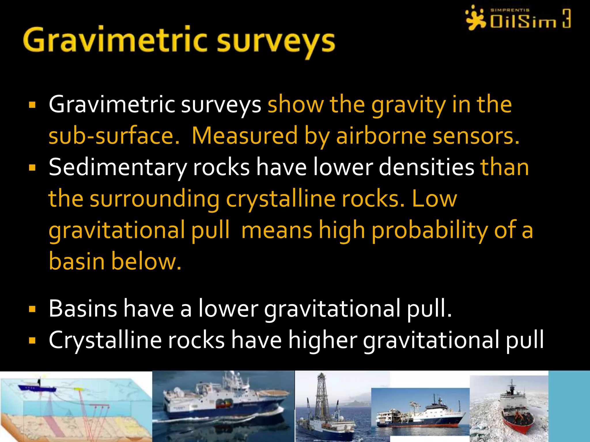 Gravimetric surveysGravimetric surveys show the gravity in the sub-surface.  Measured by airborne sensors.Sedimentary rocks have lower densities than the surrounding crystalline rocks. Low gravitational pull  means high probability of a basin below.Basins have a lower gravitational pull. Crystalline rocks have higher gravitational pull
