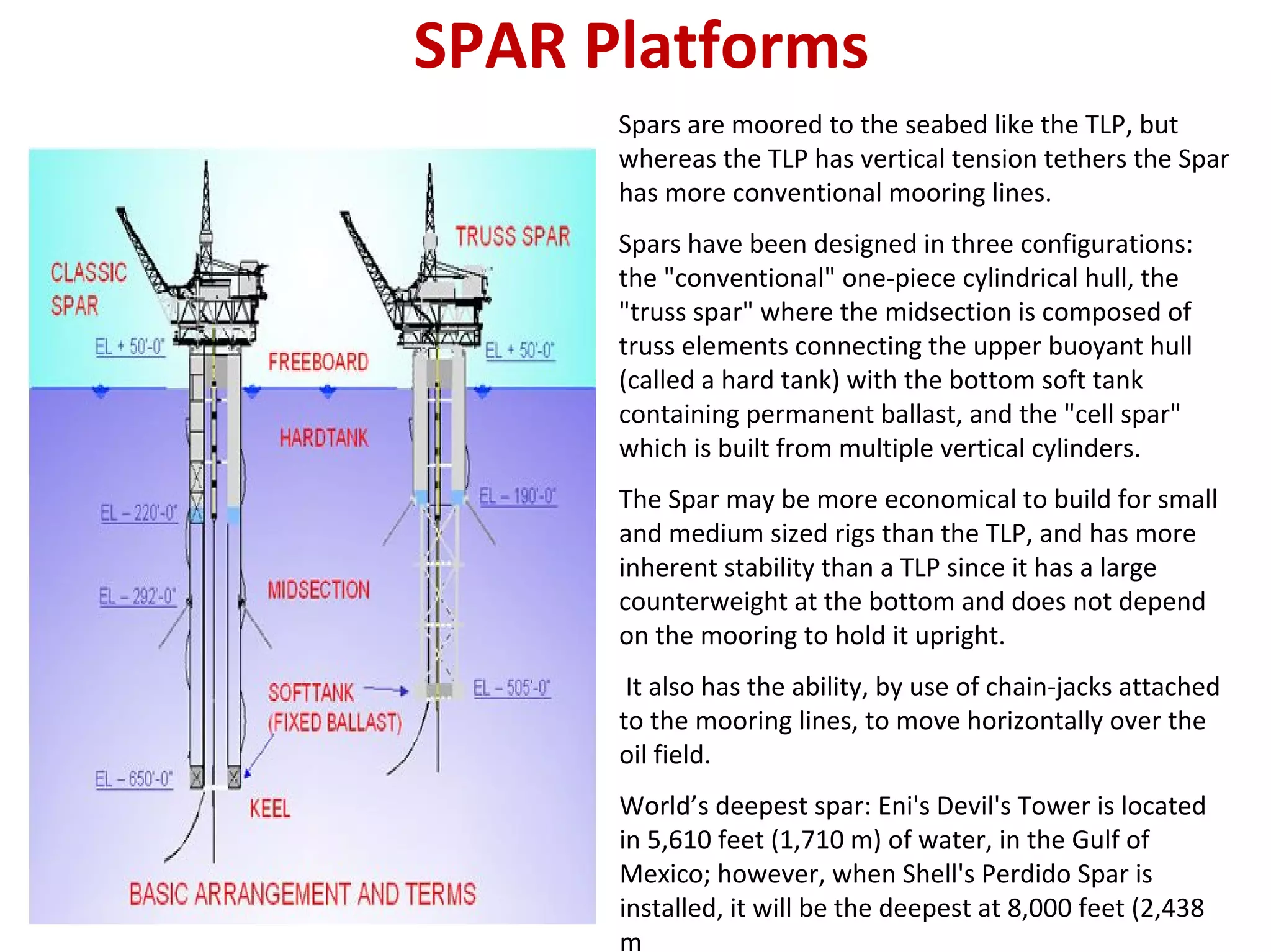 SPAR Platforms
Spars are moored to the seabed like the TLP, but
whereas the TLP has vertical tension tethers the Spar
has more conventional mooring lines.
Spars have been designed in three configurations:
the "conventional" one‐piece cylindrical hull, the
"truss spar" where the midsection is composed of
truss elements connecting the upper buoyant hull
(called a hard tank) with the bottom soft tank
containing permanent ballast, and the "cell spar"
which is built from multiple vertical cylinders.
The Spar may be more economical to build for small
and medium sized rigs than the TLP, and has more
inherent stability than a TLP since it has a large
counterweight at the bottom and does not depend
on the mooring to hold it upright.
It also has the ability, by use of chain‐jacks attached
to the mooring lines, to move horizontally over the
oil field.
World’s deepest spar: Eni's Devil's Tower is located
in 5,610 feet (1,710 m) of water, in the Gulf of
Mexico; however, when Shell's Perdido Spar is
installed, it will be the deepest at 8,000 feet (2,438
m
 