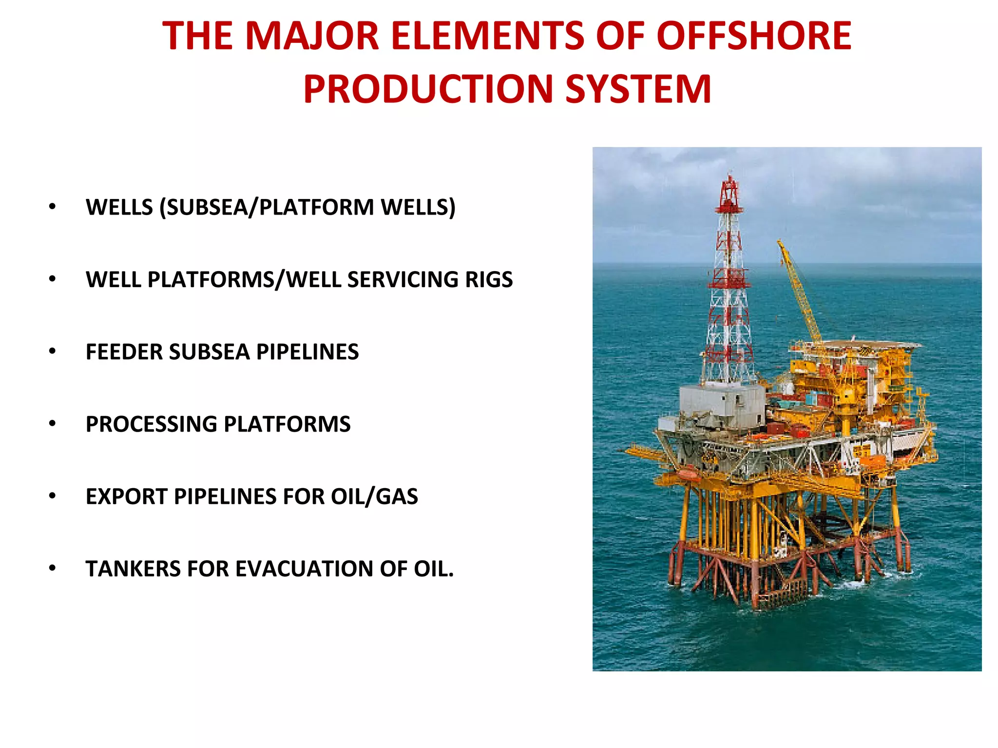THE MAJOR ELEMENTS OF OFFSHORE
PRODUCTION SYSTEM
• WELLS (SUBSEA/PLATFORM WELLS)
• WELL PLATFORMS/WELL SERVICING RIGS
• FEEDER SUBSEA PIPELINES
• PROCESSING PLATFORMS
• EXPORT PIPELINES FOR OIL/GAS
• TANKERS FOR EVACUATION OF OIL.
 
