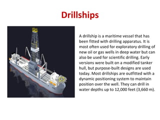 Drillships
A drillship is a maritime vessel that has
been fitted with drilling apparatus. It is
most often used for exploratory drilling of
new oil or gas wells in deep water but can
also be used for scientific drilling. Early
versions were built on a modified tanker
hull, but purpose‐built designs are used
today. Most drillships are outfitted with a
dynamic positioning system to maintain
position over the well. They can drill in
water depths up to 12,000 feet (3,660 m).
 