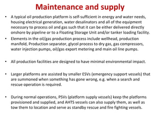Maintenance and supply
• A typical oil production platform is self‐sufficient in energy and water needs,
housing electrical generation, water desalinators and all of the equipment
necessary to process oil and gas such that it can be either delivered directly
onshore by pipeline or to a Floating Storage Unit and/or tanker loading facility.
• Elements in the oil/gas production process include wellhead, production
manifold, Production separator, glycol process to dry gas, gas compressors,
water injection pumps, oil/gas export metering and main oil line pumps.
• All production facilities are designed to have minimal environmental impact.
• Larger platforms are assisted by smaller ESVs (emergency support vessels) that
are summoned when something has gone wrong, e.g. when a search and
rescue operation is required.
• During normal operations, PSVs (platform supply vessels) keep the platforms
provisioned and supplied, and AHTS vessels can also supply them, as well as
tow them to location and serve as standby rescue and fire fighting vessels.
 