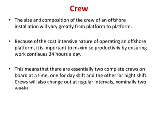 Crew
• The size and composition of the crew of an offshore
installation will vary greatly from platform to platform.
• Because of the cost intensive nature of operating an offshore
platform, it is important to maximise productivity by ensuring
work continues 24 hours a day.
• This means that there are essentially two complete crews on
board at a time, one for day shift and the other for night shift.
Crews will also change out at regular intervals, nominally two
weeks.
 