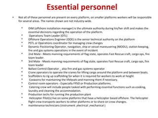 Essential personnel
• Not all of these personnel are present on every platform, on smaller platforms workers will be responsible
for several areas. The names shown are not industry‐wide.
* OIM (offshore installation manager) is the ultimate authority during his/her shift and makes the
essential decisions regarding the operation of the platform.
* Operations Team Leader (OTL)
* Offshore Operations Engineer (OOE) is the senior technical authority on the platform
* PSTL or Operations coordinator for managing crew changes
* Dynamic Positioning Operator, navigation, ship or vessel maneuvering (MODU), station keeping,
fire and gas systems operations in the event of incident
* 2nd Mate ‐ Meets manning requirements of flag state, operates Fast Rescue craft, cargo ops, fire
team leader.
* 3rd Mate ‐ Meets manning requirements of flag state, operates Fast Rescue craft, cargo ops, fire
team leader
* Ballast Control Operator _ also fire and gas systems operator
* Crane operators to operate the cranes for lifting cargo around the platform and between boats.
* Scaffolders to rig up scaffolding for when it is required for workers to work at height.
* Coxwains for maintaining the lifeboats and manning them if necessary.
* Control room operators ‐ Especially FPSO or Production platforms.
* Catering crew will include people tasked with performing essential functions such as cooking,
laundry and cleaning the accommodation.
* Production techs for running the production plant
* Helicopter Pilot(s) live on some platforms that have a helicopter based offshore. The helicopter
flight crew transports workers to other platforms or to shore on crew changes.
* maintenance technicians (instrument ,electrical ,mechanical )
 