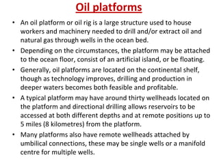 Oil platforms
• An oil platform or oil rig is a large structure used to house
workers and machinery needed to drill and/or extract oil and
natural gas through wells in the ocean bed.
• Depending on the circumstances, the platform may be attached
to the ocean floor, consist of an artificial island, or be floating.
• Generally, oil platforms are located on the continental shelf,
though as technology improves, drilling and production in
deeper waters becomes both feasible and profitable.
• A typical platform may have around thirty wellheads located on
the platform and directional drilling allows reservoirs to be
accessed at both different depths and at remote positions up to
5 miles (8 kilometres) from the platform.
• Many platforms also have remote wellheads attached by
umbilical connections, these may be single wells or a manifold
centre for multiple wells.
 