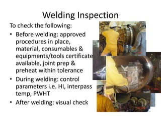 Welding Inspection
To check the following:
• Before welding: approved
procedures in place,
material, consumables &
equipments/tools certificate
available, joint prep &
preheat within tolerance
• During welding: control
parameters i.e. HI, interpass
temp, PWHT
• After welding: visual check
 