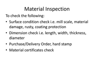 Material Inspection
To check the following:
• Surface condition check i.e. mill scale, material
damage, rusty, coating protection
• Dimension check i.e. length, width, thickness,
diameter
• Purchase/Delivery Order, hard stamp
• Material certificates check
 