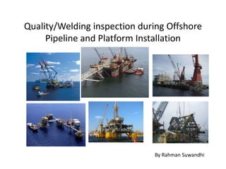 Quality/Welding inspection during Offshore
Pipeline and Platform Installation
By Rahman Suwandhi
 