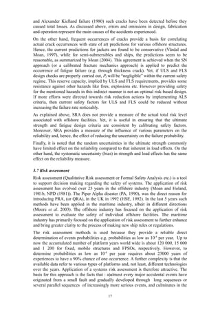 and Alexander Kielland failure (1980) such cracks have been detected before they
caused total losses. As discussed above, errors and omissions in design, fabrication
and operation represent the main causes of the accidents experienced.
On the other hand, frequent occurrences of cracks provide a basis for correlating
actual crack occurrences with state of art predictions for various offshore structures.
Hence, the current predictions for jackets are found to be conservative (Vårdal and
Moan, 1997), while for semi-submersibles and ships, the predictions seem to be
reasonable, as summarized by Moan (2004). This agreement is achieved when the SN
approach (or a calibrated fracture mechanics approach) is applied to predict the
occurrence of fatigue failure (e.g. through thickness crack). Yet, if ULS and FLS
design checks are properly carried out, Pf will be “negligible” within the current safety
regime. This reserve capacity, implied by ULS and FLS requirements, provides some
resistance against other hazards like fires, explosions etc. However providing safety
for the mentioned hazards in this indirect manner is not an optimal risk-based design.
If more efforts were directed towards risk reduction actions by implementing ALS
criteria, then current safety factors for ULS and FLS could be reduced without
increasing the failure rate noticeably.
As explained above, SRA does not provide a measure of the actual total risk level
associated with offshore facilities. Yet, it is useful in ensuring that the ultimate
strength and fatigue design criteria are consistent by calibrating safety factors.
Moreover, SRA provides a measure of the influence of various parameters on the
reliability and, hence, the effect of reducing the uncertainty on the failure probability.
Finally, it is noted that the random uncertainties in the ultimate strength commonly
have limited effect on the reliability compared to that inherent in load effects. On the
other hand, the systematic uncertainty (bias) in strength and load effects has the same
effect on the reliability measure.
3.7 Risk assessment
Risk assessment (Qualitative Risk assessment or Formal Safety Analysis etc.) is a tool
to support decision making regarding the safety of systems. The application of risk
assessment has evolved over 25 years in the offshore industry (Moan and Holand,
1981b, NPD (1981)). The Piper Alpha disaster (PA, 1990), was the direct reason for
introducing PRA, (or QRA), in the UK in 1992 (HSE, 1992). In the last 5 years such
methods have been applied in the maritime industry, albeit in different directions
(Moore et al. 2003). The offshore industry has focused on the application of risk
assessment to evaluate the safety of individual offshore facilities. The maritime
industry has primarily focused on the application of risk assessment to further enhance
and bring greater clarity to the process of making new ship rules or regulations.
The risk assessment methods is used because they provide a reliable direct
determination of events probabilities e.g. probabilities as low as 10-4
per year. Up to
now the accumulated number of platform years world wide is about 120 000, 15 000
and 1 200 for fixed, mobile structures and FPSOs, respectively. However, to
determine probabilities as low as 10-4
per year requires about 23000 years of
experiences to have a 90% chance of one occurrence. A further complexity is that the
available data refer to various types of platforms and, not least, different technologies
over the years. Application of a systems risk assessment is therefore attractive. The
basis for this approach is the facts that : a)almost every major accidental events have
originated from a small fault and gradually developed through long sequences or
several parallel sequences of increasingly more serious events, and culminates in the
17
 