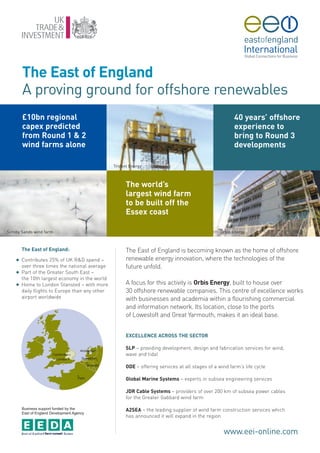 The East of England
        A proving ground for offshore renewables
        £10bn regional                                                                                   40 years’ offshore
        capex predicted                                                                                  experience to
        from Round 1 & 2                                                                                 bring to Round 3
        wind farms alone                                                                                 developments

                                                 Trident Energy



                                                       The world’s
                                                       largest wind farm
                                                       to be built off the
                                                       Essex coast

Scroby Sands wind farm                                                                            Orbis Energy



        The East of England:                           The East of England is becoming known as the home of offshore
    G   Contributes 25% of UK R&D spend –              renewable energy innovation, where the technologies of the
        over three times the national average          future unfold.
    G   Part of the Greater South East –
        the 10th largest economy in the world
    G   Home to London Stansted – with more            A focus for this activity is Orbis Energy, built to house over
        daily flights to Europe than any other         30 offshore renewable companies. This centre of excellence works
        airport worldwide                              with businesses and academia within a flourishing commercial
                                                       and information network. Its location, close to the ports
                                                       of Lowestoft and Great Yarmouth, makes it an ideal base.


                                                       EXCELLENCE ACROSS THE SECTOR

                                                       SLP – providing development, design and fabrication services for wind,
                                                       wave and tidal

                                                       ODE – offering services at all stages of a wind farm’s life cycle

                                                       Global Marine Systems – experts in subsea engineering services

                                                       JDR Cable Systems – providers of over 200 km of subsea power cables
                                                       for the Greater Gabbard wind farm

        Business support funded by the
        East of England Development Agency
                                                       A2SEA – the leading supplier of wind farm construction services which
                                                       has announced it will expand in the region


                                                                                                    www.eei-online.com
 