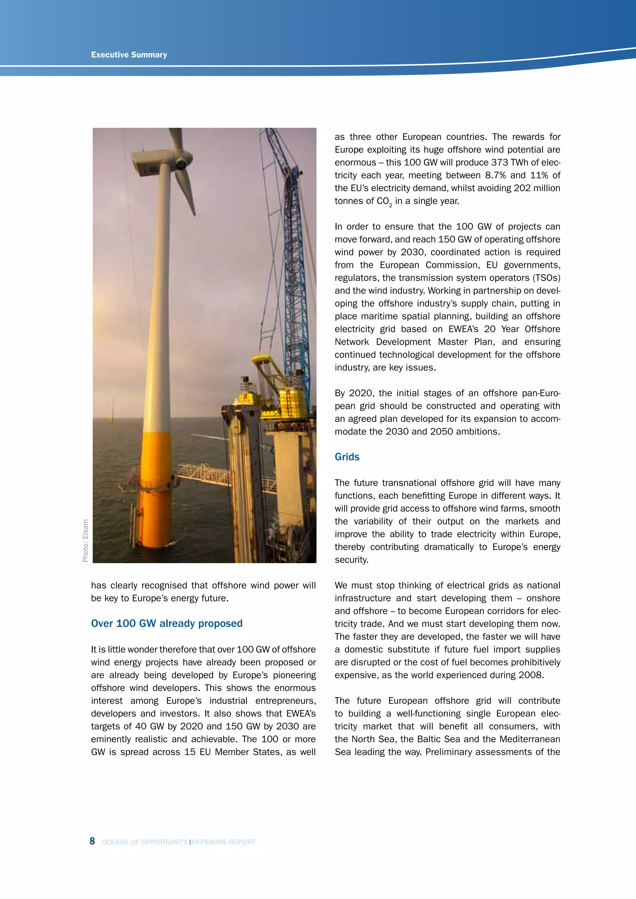 Executive Summary




                                                                            as three other European countries. The rewards for
                                                                            Europe exploiting its huge offshore wind potential are
                                                                            enormous – this 100 GW will produce 373 TWh of elec-
                                                                            tricity each year, meeting between 8.7% and 11% of
                                                                            the EU’s electricity demand, whilst avoiding 202 million
                                                                            tonnes of CO2 in a single year.

                                                                            In order to ensure that the 100 GW of projects can
                                                                            move forward, and reach 150 GW of operating offshore
                                                                            wind power by 2030, coordinated action is required
                                                                            from the European Commission, EU governments,
                                                                            regulators, the transmission system operators (TSOs)
                                                                            and the wind industry. Working in partnership on devel-
                                                                            oping the offshore industry’s supply chain, putting in
                                                                            place maritime spatial planning, building an offshore
                                                                            electricity grid based on EWEA’s 20 Year Offshore
                                                                            Network Development Master Plan, and ensuring
                                                                            continued technological development for the offshore
                                                                            industry, are key issues.

                                                                            By 2020, the initial stages of an offshore pan-Euro-
                                                                            pean grid should be constructed and operating with
                                                                            an agreed plan developed for its expansion to accom-
                                                                            modate the 2030 and 2050 ambitions.

                                                                            Grids

                                                                            The future transnational offshore grid will have many
                                                                            functions, each benefitting Europe in different ways. It
                                                                            will provide grid access to offshore wind farms, smooth
                                                                            the variability of their output on the markets and
Photo: Elsam




                                                                            improve the ability to trade electricity within Europe,
                                                                            thereby contributing dramatically to Europe’s energy
                                                                            security.

               has clearly recognised that offshore wind power will         We must stop thinking of electrical grids as national
               be key to Europe’s energy future.                            infrastructure and start developing them -- onshore
                                                                            and offshore -- to become European corridors for elec-
               Over 100 GW already proposed                                 tricity trade. And we must start developing them now.
                                                                            The faster they are developed, the faster we will have
               It is little wonder therefore that over 100 GW of offshore   a domestic substitute if future fuel import supplies
               wind energy projects have already been proposed or           are disrupted or the cost of fuel becomes prohibitively
               are already being developed by Europe’s pioneering           expensive, as the world experienced during 2008.
               offshore wind developers. This shows the enormous
               interest among Europe’s industrial entrepreneurs,            The future European offshore grid will contribute
               developers and investors. It also shows that EWEA’s          to building a well-functioning single European elec-
               targets of 40 GW by 2020 and 150 GW by 2030 are              tricity market that will benefit all consumers, with
               eminently realistic and achievable. The 100 or more          the North Sea, the Baltic Sea and the Mediterranean
               GW is spread across 15 EU Member States, as well             Sea leading the way. Preliminary assessments of the




           8     OCEANS OF OPPORTUNITY OFFSHORE REPORT
 