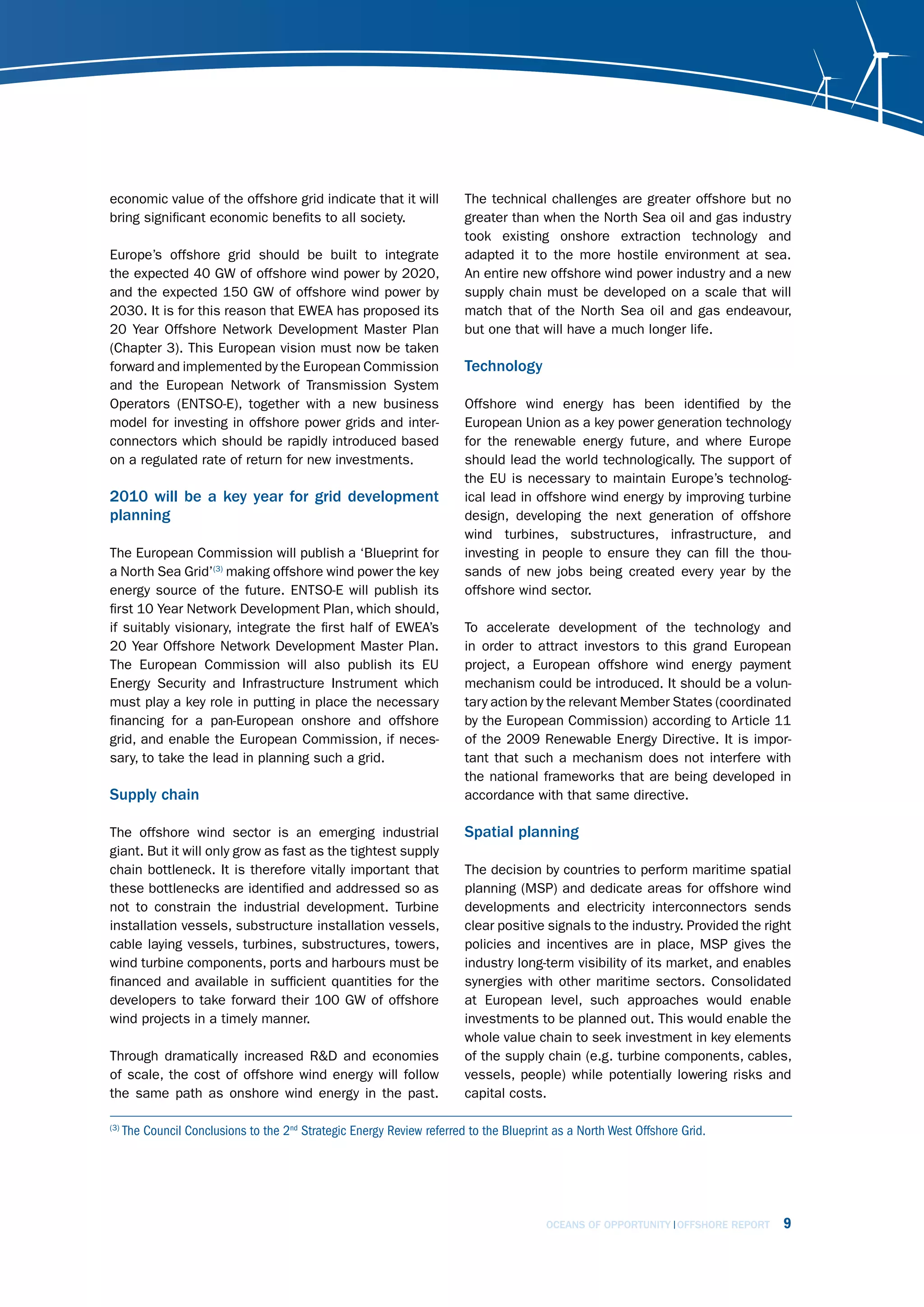 economic value of the offshore grid indicate that it will                The technical challenges are greater offshore but no
bring significant economic benefits to all society.                      greater than when the North Sea oil and gas industry
                                                                         took existing onshore extraction technology and
Europe’s offshore grid should be built to integrate                      adapted it to the more hostile environment at sea.
the expected 40 GW of offshore wind power by 2020,                       An entire new offshore wind power industry and a new
and the expected 150 GW of offshore wind power by                        supply chain must be developed on a scale that will
2030. It is for this reason that EWEA has proposed its                   match that of the North Sea oil and gas endeavour,
20 Year Offshore Network Development Master Plan                         but one that will have a much longer life.
(Chapter 3). This European vision must now be taken
forward and implemented by the European Commission                       Technology
and the European Network of Transmission System
Operators (ENTSO-E), together with a new business                        Offshore wind energy has been identified by the
model for investing in offshore power grids and inter-                   European Union as a key power generation technology
connectors which should be rapidly introduced based                      for the renewable energy future, and where Europe
on a regulated rate of return for new investments.                       should lead the world technologically. The support of
                                                                         the EU is necessary to maintain Europe’s technolog-
2010 will be a key year for grid development                             ical lead in offshore wind energy by improving turbine
planning                                                                 design, developing the next generation of offshore
                                                                         wind turbines, substructures, infrastructure, and
The European Commission will publish a ‘Blueprint for                    investing in people to ensure they can fill the thou-
a North Sea Grid’(3) making offshore wind power the key                  sands of new jobs being created every year by the
energy source of the future. ENTSO-E will publish its                    offshore wind sector.
first 10 Year Network Development Plan, which should,
if suitably visionary, integrate the first half of EWEA’s                To accelerate development of the technology and
20 Year Offshore Network Development Master Plan.                        in order to attract investors to this grand European
The European Commission will also publish its EU                         project, a European offshore wind energy payment
Energy Security and Infrastructure Instrument which                      mechanism could be introduced. It should be a volun-
must play a key role in putting in place the necessary                   tary action by the relevant Member States (coordinated
financing for a pan-European onshore and offshore                        by the European Commission) according to Article 11
grid, and enable the European Commission, if neces-                      of the 2009 Renewable Energy Directive. It is impor-
sary, to take the lead in planning such a grid.                          tant that such a mechanism does not interfere with
                                                                         the national frameworks that are being developed in
Supply chain                                                             accordance with that same directive.

The offshore wind sector is an emerging industrial                       Spatial planning
giant. But it will only grow as fast as the tightest supply
chain bottleneck. It is therefore vitally important that                 The decision by countries to perform maritime spatial
these bottlenecks are identified and addressed so as                     planning (MSP) and dedicate areas for offshore wind
not to constrain the industrial development. Turbine                     developments and electricity interconnectors sends
installation vessels, substructure installation vessels,                 clear positive signals to the industry. Provided the right
cable laying vessels, turbines, substructures, towers,                   policies and incentives are in place, MSP gives the
wind turbine components, ports and harbours must be                      industry long-term visibility of its market, and enables
financed and available in sufficient quantities for the                  synergies with other maritime sectors. Consolidated
developers to take forward their 100 GW of offshore                      at European level, such approaches would enable
wind projects in a timely manner.                                        investments to be planned out. This would enable the
                                                                         whole value chain to seek investment in key elements
Through dramatically increased R&D and economies                         of the supply chain (e.g. turbine components, cables,
of scale, the cost of offshore wind energy will follow                   vessels, people) while potentially lowering risks and
the same path as onshore wind energy in the past.                        capital costs.

(3)
      The Council Conclusions to the 2nd Strategic Energy Review referred to the Blueprint as a North West Offshore Grid.




                                                                                         OCEANS OF OPPORTUNITY OFFSHORE REPORT   9
 