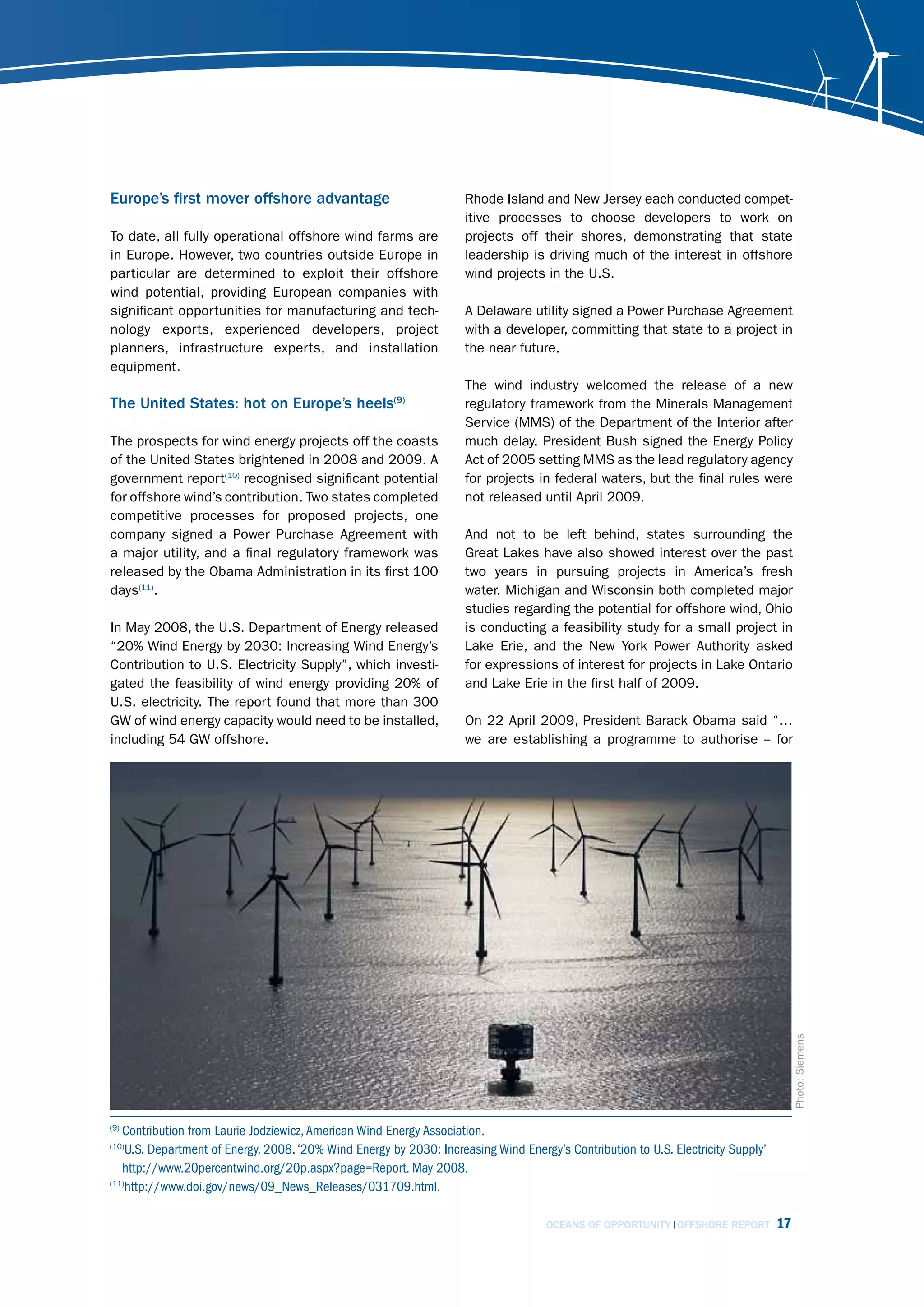 Europe’s first mover offshore advantage                              Rhode Island and New Jersey each conducted compet-
                                                                     itive processes to choose developers to work on
To date, all fully operational offshore wind farms are               projects off their shores, demonstrating that state
in Europe. However, two countries outside Europe in                  leadership is driving much of the interest in offshore
particular are determined to exploit their offshore                  wind projects in the U.S.
wind potential, providing European companies with
significant opportunities for manufacturing and tech-                A Delaware utility signed a Power Purchase Agreement
nology exports, experienced developers, project                      with a developer, committing that state to a project in
planners, infrastructure experts, and installation                   the near future.
equipment.
                                                                     The wind industry welcomed the release of a new
The United States: hot on Europe’s heels(9)                          regulatory framework from the Minerals Management
                                                                     Service (MMS) of the Department of the Interior after
The prospects for wind energy projects off the coasts                much delay. President Bush signed the Energy Policy
of the United States brightened in 2008 and 2009. A                  Act of 2005 setting MMS as the lead regulatory agency
government report(10) recognised significant potential               for projects in federal waters, but the final rules were
for offshore wind’s contribution. Two states completed               not released until April 2009.
competitive processes for proposed projects, one
company signed a Power Purchase Agreement with                       And not to be left behind, states surrounding the
a major utility, and a final regulatory framework was                Great Lakes have also showed interest over the past
released by the Obama Administration in its first 100                two years in pursuing projects in America’s fresh
days(11).                                                            water. Michigan and Wisconsin both completed major
                                                                     studies regarding the potential for offshore wind, Ohio
In May 2008, the U.S. Department of Energy released                  is conducting a feasibility study for a small project in
“20% Wind Energy by 2030: Increasing Wind Energy’s                   Lake Erie, and the New York Power Authority asked
Contribution to U.S. Electricity Supply”, which investi-             for expressions of interest for projects in Lake Ontario
gated the feasibility of wind energy providing 20% of                and Lake Erie in the first half of 2009.
U.S. electricity. The report found that more than 300
GW of wind energy capacity would need to be installed,               On 22 April 2009, President Barack Obama said “…
including 54 GW offshore.                                            we are establishing a programme to authorise -- for



                                                                                                                                        Photo: Siemens




(9)
   Contribution from Laurie Jodziewicz, American Wind Energy Association.
(10)
    U.S. Department of Energy, 2008. ‘20% Wind Energy by 2030: Increasing Wind Energy’s Contribution to U.S. Electricity Supply’
   http://www.20percentwind.org/20p.aspx?page=Report. May 2008.
(11)
    http://www.doi.gov/news/09_News_Releases/031709.html.

                                                                                     OCEANS OF OPPORTUNITY OFFSHORE REPORT         17
 