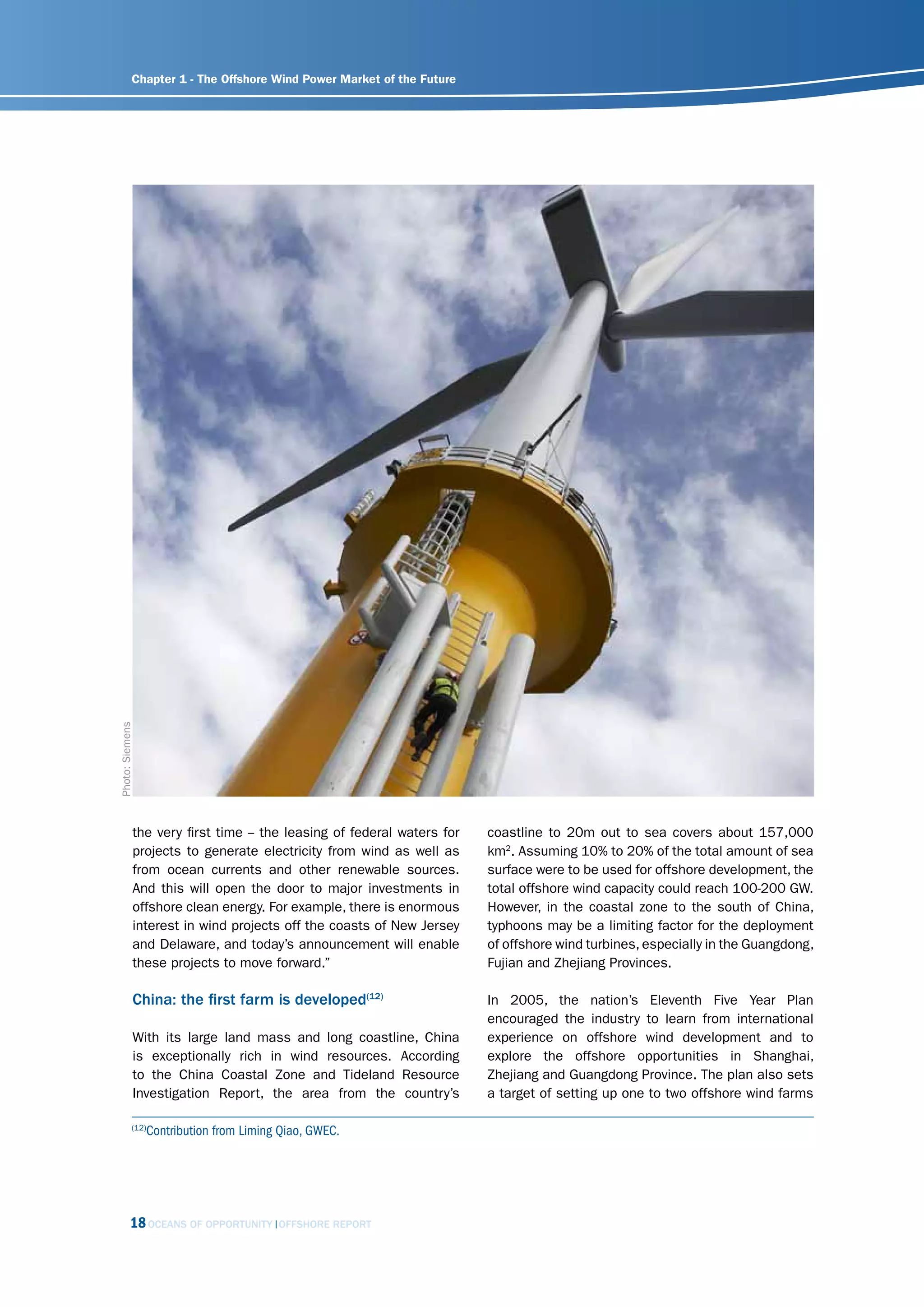 Chapter 1 - The Offshore Wind Power Market of the Future


Photo: Siemens




             the very first time -- the leasing of federal waters for   coastline to 20m out to sea covers about 157,000
             projects to generate electricity from wind as well as      km2. Assuming 10% to 20% of the total amount of sea
             from ocean currents and other renewable sources.           surface were to be used for offshore development, the
             And this will open the door to major investments in        total offshore wind capacity could reach 100-200 GW.
             offshore clean energy. For example, there is enormous      However, in the coastal zone to the south of China,
             interest in wind projects off the coasts of New Jersey     typhoons may be a limiting factor for the deployment
             and Delaware, and today’s announcement will enable         of offshore wind turbines, especially in the Guangdong,
             these projects to move forward.”                           Fujian and Zhejiang Provinces.

             China: the first farm is developed(12)                     In 2005, the nation’s Eleventh Five Year Plan
                                                                        encouraged the industry to learn from international
             With its large land mass and long coastline, China         experience on offshore wind development and to
             is exceptionally rich in wind resources. According         explore the offshore opportunities in Shanghai,
             to the China Coastal Zone and Tideland Resource            Zhejiang and Guangdong Province. The plan also sets
             Investigation Report, the area from the country’s          a target of setting up one to two offshore wind farms

            (12)
                 Contribution from Liming Qiao, GWEC.




           18 OCEANS OF OPPORTUNITY      OFFSHORE REPORT
 