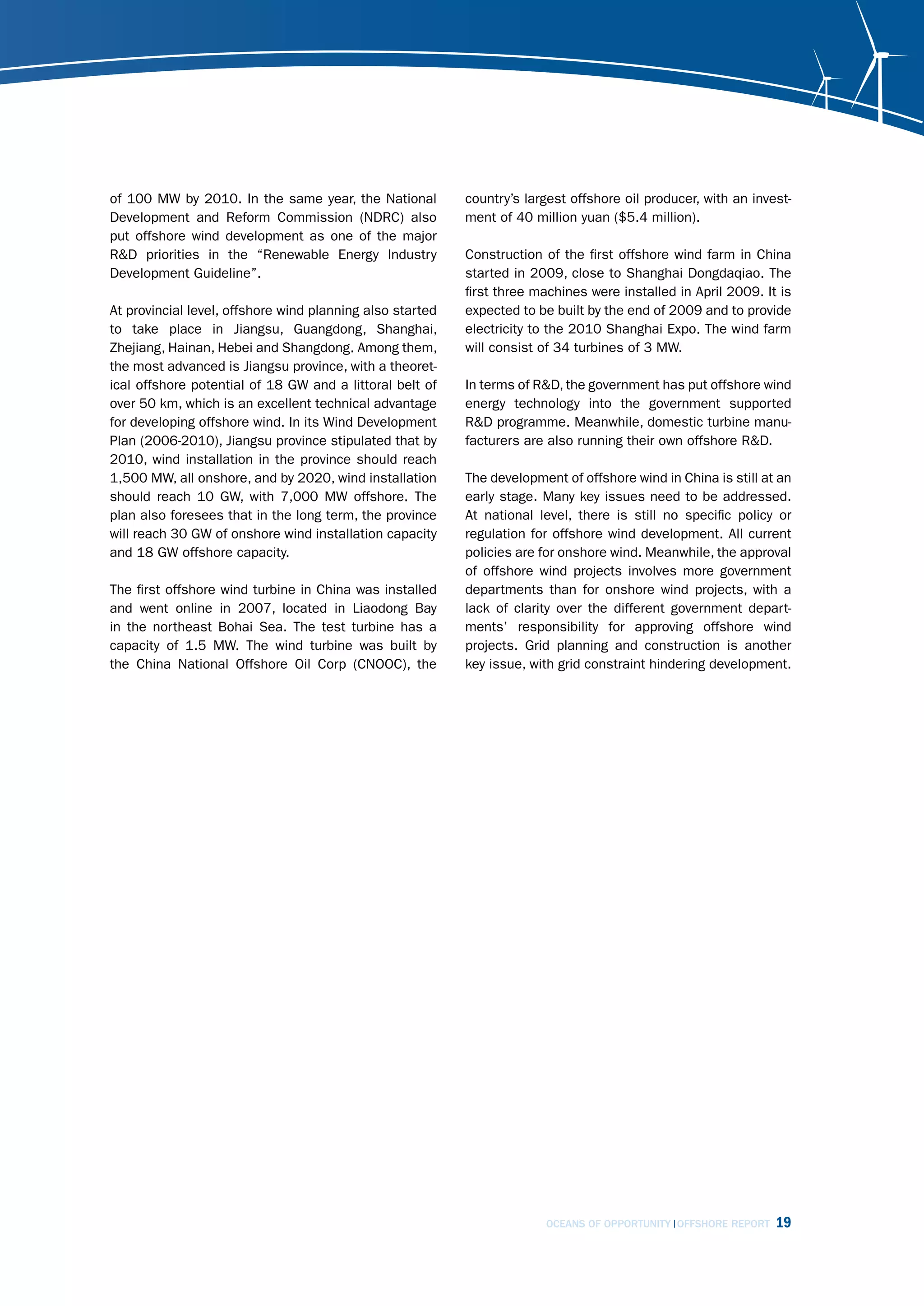 of 100 MW by 2010. In the same year, the National          country’s largest offshore oil producer, with an invest-
Development and Reform Commission (NDRC) also              ment of 40 million yuan ($5.4 million).
put offshore wind development as one of the major
R&D priorities in the “Renewable Energy Industry           Construction of the first offshore wind farm in China
Development Guideline”.                                    started in 2009, close to Shanghai Dongdaqiao. The
                                                           first three machines were installed in April 2009. It is
At provincial level, offshore wind planning also started   expected to be built by the end of 2009 and to provide
to take place in Jiangsu, Guangdong, Shanghai,             electricity to the 2010 Shanghai Expo. The wind farm
Zhejiang, Hainan, Hebei and Shangdong. Among them,         will consist of 34 turbines of 3 MW.
the most advanced is Jiangsu province, with a theoret-
ical offshore potential of 18 GW and a littoral belt of    In terms of R&D, the government has put offshore wind
over 50 km, which is an excellent technical advantage      energy technology into the government supported
for developing offshore wind. In its Wind Development      R&D programme. Meanwhile, domestic turbine manu-
Plan (2006-2010), Jiangsu province stipulated that by      facturers are also running their own offshore R&D.
2010, wind installation in the province should reach
1,500 MW, all onshore, and by 2020, wind installation      The development of offshore wind in China is still at an
should reach 10 GW, with 7,000 MW offshore. The            early stage. Many key issues need to be addressed.
plan also foresees that in the long term, the province     At national level, there is still no specific policy or
will reach 30 GW of onshore wind installation capacity     regulation for offshore wind development. All current
and 18 GW offshore capacity.                               policies are for onshore wind. Meanwhile, the approval
                                                           of offshore wind projects involves more government
The first offshore wind turbine in China was installed     departments than for onshore wind projects, with a
and went online in 2007, located in Liaodong Bay           lack of clarity over the different government depart-
in the northeast Bohai Sea. The test turbine has a         ments’ responsibility for approving offshore wind
capacity of 1.5 MW. The wind turbine was built by          projects. Grid planning and construction is another
the China National Offshore Oil Corp (CNOOC), the          key issue, with grid constraint hindering development.




                                                                        OCEANS OF OPPORTUNITY OFFSHORE REPORT   19
 