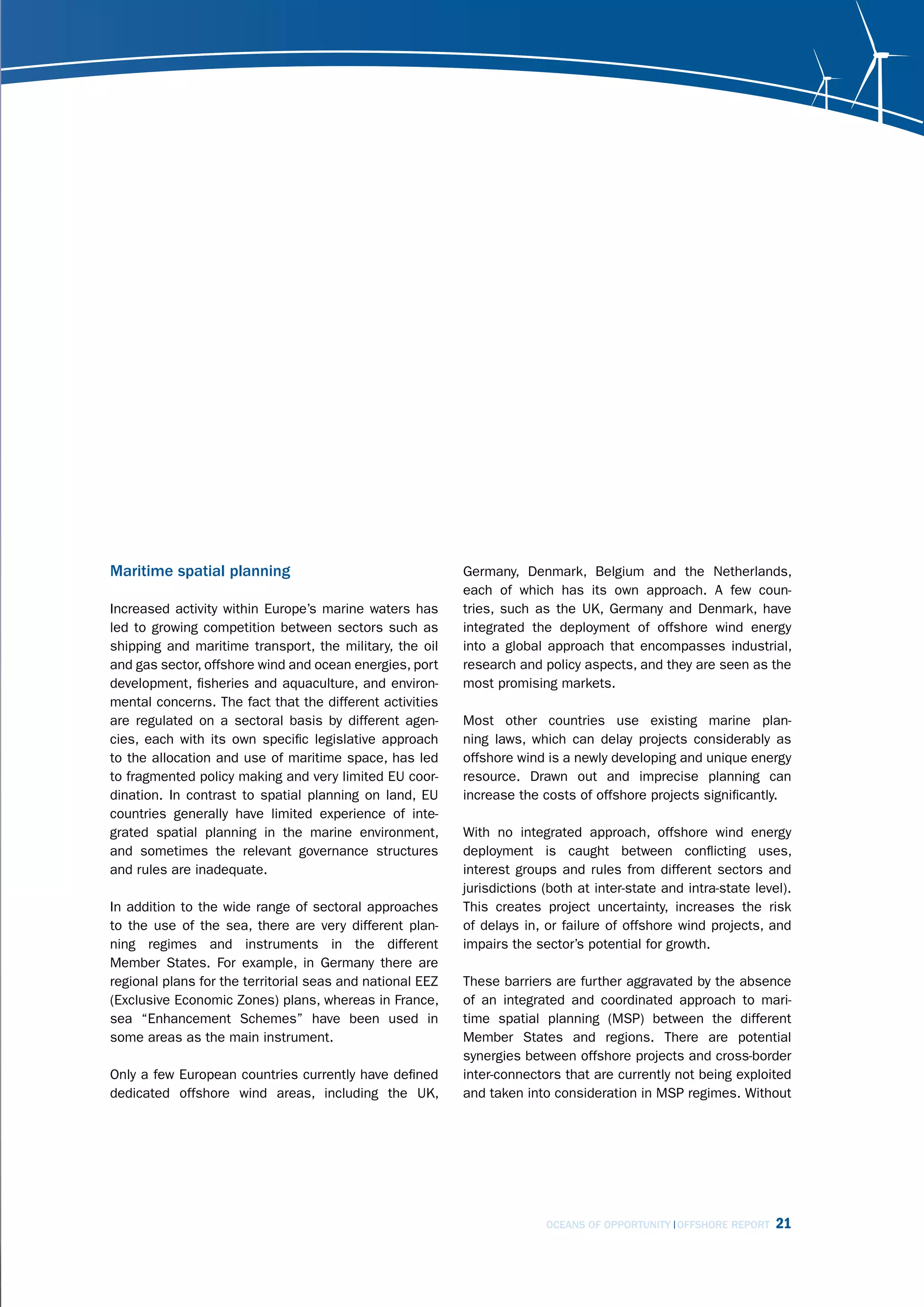 Maritime spatial planning                                  Germany, Denmark, Belgium and the Netherlands,
                                                           each of which has its own approach. A few coun-
Increased activity within Europe’s marine waters has       tries, such as the UK, Germany and Denmark, have
led to growing competition between sectors such as         integrated the deployment of offshore wind energy
shipping and maritime transport, the military, the oil     into a global approach that encompasses industrial,
and gas sector, offshore wind and ocean energies, port     research and policy aspects, and they are seen as the
development, fisheries and aquaculture, and environ-       most promising markets.
mental concerns. The fact that the different activities
are regulated on a sectoral basis by different agen-       Most other countries use existing marine plan-
cies, each with its own specific legislative approach      ning laws, which can delay projects considerably as
to the allocation and use of maritime space, has led       offshore wind is a newly developing and unique energy
to fragmented policy making and very limited EU coor-      resource. Drawn out and imprecise planning can
dination. In contrast to spatial planning on land, EU      increase the costs of offshore projects significantly.
countries generally have limited experience of inte-
grated spatial planning in the marine environment,         With no integrated approach, offshore wind energy
and sometimes the relevant governance structures           deployment is caught between conflicting uses,
and rules are inadequate.                                  interest groups and rules from different sectors and
                                                           jurisdictions (both at inter-state and intra-state level).
In addition to the wide range of sectoral approaches       This creates project uncertainty, increases the risk
to the use of the sea, there are very different plan-      of delays in, or failure of offshore wind projects, and
ning regimes and instruments in the different              impairs the sector’s potential for growth.
Member States. For example, in Germany there are
regional plans for the territorial seas and national EEZ   These barriers are further aggravated by the absence
(Exclusive Economic Zones) plans, whereas in France,       of an integrated and coordinated approach to mari-
sea “Enhancement Schemes” have been used in                time spatial planning (MSP) between the different
some areas as the main instrument.                         Member States and regions. There are potential
                                                           synergies between offshore projects and cross-border
Only a few European countries currently have defined       inter-connectors that are currently not being exploited
dedicated offshore wind areas, including the UK,           and taken into consideration in MSP regimes. Without




                                                                         OCEANS OF OPPORTUNITY OFFSHORE REPORT    21
 