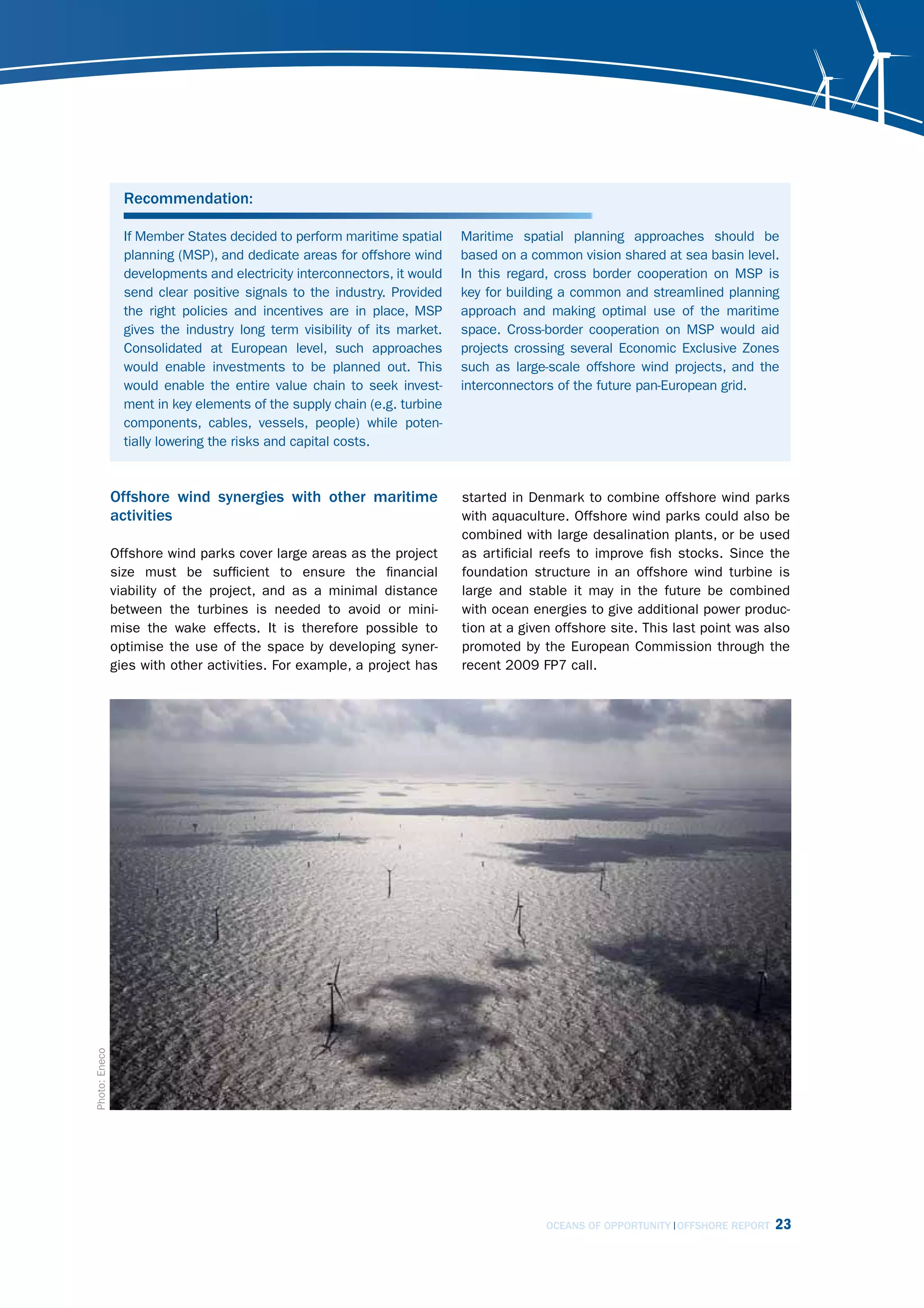 Recommendation:

                 If Member States decided to perform maritime spatial     Maritime spatial planning approaches should be
                 planning (MSP), and dedicate areas for offshore wind     based on a common vision shared at sea basin level.
                 developments and electricity interconnectors, it would   In this regard, cross border cooperation on MSP is
                 send clear positive signals to the industry. Provided    key for building a common and streamlined planning
                 the right policies and incentives are in place, MSP      approach and making optimal use of the maritime
                 gives the industry long term visibility of its market.   space. Cross-border cooperation on MSP would aid
                 Consolidated at European level, such approaches          projects crossing several Economic Exclusive Zones
                 would enable investments to be planned out. This         such as large-scale offshore wind projects, and the
                 would enable the entire value chain to seek invest-      interconnectors of the future pan-European grid.
                 ment in key elements of the supply chain (e.g. turbine
                 components, cables, vessels, people) while poten-
                 tially lowering the risks and capital costs.



               Offshore wind synergies with other maritime                started in Denmark to combine offshore wind parks
               activities                                                 with aquaculture. Offshore wind parks could also be
                                                                          combined with large desalination plants, or be used
               Offshore wind parks cover large areas as the project       as artificial reefs to improve fish stocks. Since the
               size must be sufficient to ensure the financial            foundation structure in an offshore wind turbine is
               viability of the project, and as a minimal distance        large and stable it may in the future be combined
               between the turbines is needed to avoid or mini-           with ocean energies to give additional power produc-
               mise the wake effects. It is therefore possible to         tion at a given offshore site. This last point was also
               optimise the use of the space by developing syner-         promoted by the European Commission through the
               gies with other activities. For example, a project has     recent 2009 FP7 call.
Photo: Eneco




                                                                                        OCEANS OF OPPORTUNITY OFFSHORE REPORT   23
 